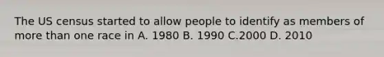 The US census started to allow people to identify as members of <a href='https://www.questionai.com/knowledge/keWHlEPx42-more-than' class='anchor-knowledge'>more than</a> one race in A. 1980 B. 1990 C.2000 D. 2010