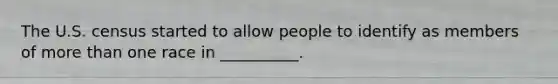 The U.S. census started to allow people to identify as members of more than one race in __________.