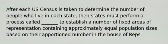 After each US Census is taken to determine the number of people who live in each state, then states must perform a process called _______ to establish a number of fixed areas of representation containing approximately equal population sizes based on their apportioned number in the house of Reps.