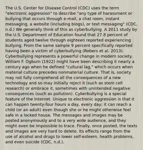 The U.S. Center for Disease Control (CDC) uses the term "electronic aggression" to describe "any type of harassment or bullying that occurs through e-mail, a chat room, instant messaging, a website (including blogs), or text messaging" (CDC, n.d.) We generally think of this as cyberbullying. A 2011 study by the U.S. Department of Education found that 27.8 percent of students aged twelve through eighteen reported experiencing bullying. From the same sample 9 percent specifically reported having been a victim of cyberbullying (Robers et al. 2013). Cyberbullying represents a powerful change in modern society. William F. Ogburn (1922) might have been describing it nearly a century ago when he defined "cultural lag," which occurs when material culture precedes nonmaterial culture. That is, society may not fully comprehend all the consequences of a new technology and so may initially reject it (such as stem cell research) or embrace it, sometimes with unintended negative consequences (such as pollution). Cyberbullying is a special feature of the Internet. Unique to electronic aggression is that it can happen twenty-four hours a day, every day; it can reach a child (or an adult) even though she or he might otherwise feel safe in a locked house. The messages and images may be posted anonymously and to a very wide audience, and they might even be impossible to trace. Finally, once posted, the texts and images are very hard to delete. Its effects range from the use of alcohol and drugs to lower self-esteem, health problems, and even suicide (CDC, n.d.).