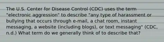 The U.S. Center for Disease Control (CDC) uses the term "electronic aggression" to describe "any type of harassment or bullying that occurs through e-mail, a chat room, instant messaging, a website (including blogs), or text messaging" (CDC, n.d.) What term do we generally think of to describe that?