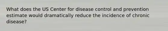 What does the US Center for disease control and prevention estimate would dramatically reduce the incidence of chronic disease?