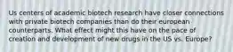 Us centers of academic biotech research have closer connections with private biotech companies than do their european counterparts. What effect might this have on the pace of creation and development of new drugs in the US vs. Europe?