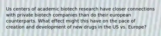 Us centers of academic biotech research have closer connections with private biotech companies than do their european counterparts. What effect might this have on the pace of creation and development of new drugs in the US vs. Europe?