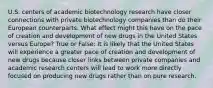 U.S. centers of academic biotechnology research have closer connections with private biotechnology companies than do their European counterparts. What effect might this have on the pace of creation and development of new drugs in the United States versus Europe? True or False: It is likely that the United States will experience a greater pace of creation and development of new drugs because closer links between private companies and academic research centers will lead to work more directly focused on producing new drugs rather than on pure research.