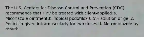 The U.S. Centers for Disease Control and Prevention (CDC) recommends that HPV be treated with client-applied:a. Miconazole ointment.b. Topical podofilox 0.5% solution or gel.c. Penicillin given intramuscularly for two doses.d. Metronidazole by mouth.