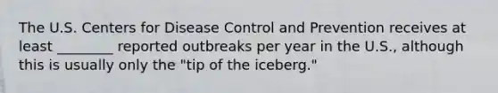 The U.S. Centers for Disease Control and Prevention receives at least ________ reported outbreaks per year in the U.S., although this is usually only the "tip of the iceberg."