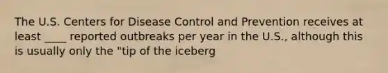 The U.S. Centers for Disease Control and Prevention receives at least ____ reported outbreaks per year in the U.S., although this is usually only the "tip of the iceberg