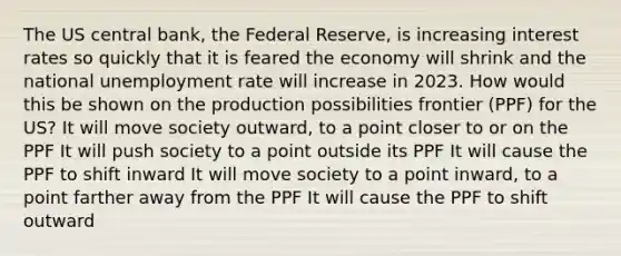 The US central bank, the Federal Reserve, is increasing interest rates so quickly that it is feared the economy will shrink and the national unemployment rate will increase in 2023. How would this be shown on the production possibilities frontier (PPF) for the US? It will move society outward, to a point closer to or on the PPF It will push society to a point outside its PPF It will cause the PPF to shift inward It will move society to a point inward, to a point farther away from the PPF It will cause the PPF to shift outward