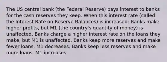 The US central bank (the Federal Reserve) pays interest to banks for the cash reserves they keep. When this interest rate (called the Interest Rate on Reserve Balances) is increased: Banks make higher profits, but M1 (the country's quantity of money) is unaffected. Banks charge a higher interest rate on the loans they make, but M1 is unaffected. Banks keep more reserves and make fewer loans. M1 decreases. Banks keep less reserves and make more loans. M1 increases.