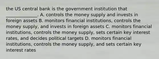 the US central bank is the government institution that ______________. A. controls the money supply and invests in foreign assets B. monitors financial​ institutions, controls the money​ supply, and invests in foreign assets C. monitors financial​ institutions, controls the money​ supply, sets certain key interest​ rates, and decides political targets D. monitors financial​ institutions, controls the money​ supply, and sets certain key interest rates