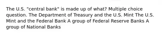 The U.S. "central bank" is made up of what? Multiple choice question. The Department of Treasury and the U.S. Mint The U.S. Mint and the Federal Bank A group of Federal Reserve Banks A group of National Banks