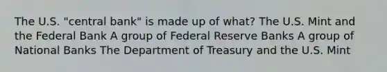 The U.S. "central bank" is made up of what? The U.S. Mint and the Federal Bank A group of Federal Reserve Banks A group of National Banks The Department of Treasury and the U.S. Mint