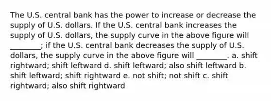 The U.S. central bank has the power to increase or decrease the supply of U.S. dollars. If the U.S. central bank increases the supply of U.S. dollars, the supply curve in the above figure will ________; if the U.S. central bank decreases the supply of U.S. dollars, the supply curve in the above figure will ________. a. shift rightward; shift leftward d. shift leftward; also shift leftward b. shift leftward; shift rightward e. not shift; not shift c. shift rightward; also shift rightward