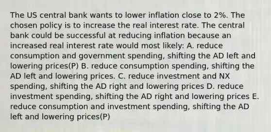 The US central bank wants to lower inflation close to 2%. The chosen policy is to increase the real interest rate. The central bank could be successful at reducing inflation because an increased real interest rate would most likely: A. reduce consumption and government spending, shifting the AD left and lowering prices(P) B. reduce consumption spending, shifting the AD left and lowering prices. C. reduce investment and NX spending, shifting the AD right and lowering prices D. reduce investment spending, shifting the AD right and lowering prices E. reduce consumption and investment spending, shifting the AD left and lowering prices(P)