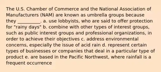 The U.S. Chamber of Commerce and the National Association of Manufacturers (NAM) are known as umbrella groups because they __________. a. use lobbyists, who are said to offer protection for "rainy days" b. combine with other types of interest groups, such as public interest groups and professional organizations, in order to achieve their objectives c. address environmental concerns, especially the issue of acid rain d. represent certain types of businesses or companies that deal in a particular type of product e. are based in the Pacific Northwest, where rainfall is a frequent occurrence