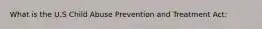 What is the U.S Child Abuse Prevention and Treatment Act: