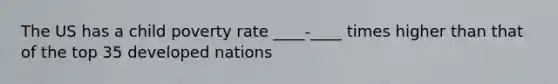 The US has a child poverty rate ____-____ times higher than that of the top 35 developed nations