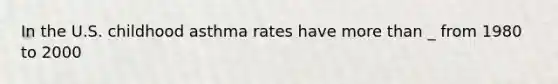 In the U.S. childhood asthma rates have more than _ from 1980 to 2000