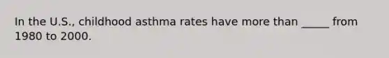 In the U.S., childhood asthma rates have more than _____ from 1980 to 2000.