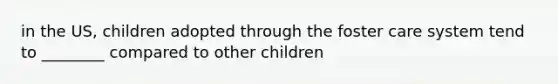 in the US, children adopted through the foster care system tend to ________ compared to other children