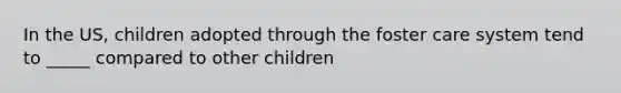 In the US, children adopted through the foster care system tend to _____ compared to other children