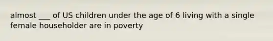 almost ___ of US children under the age of 6 living with a single female householder are in poverty