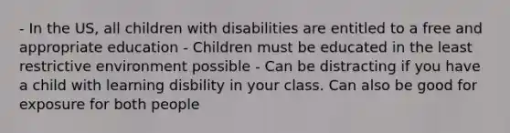 - In the US, all children with disabilities are entitled to a free and appropriate education - Children must be educated in the least restrictive environment possible - Can be distracting if you have a child with learning disbility in your class. Can also be good for exposure for both people