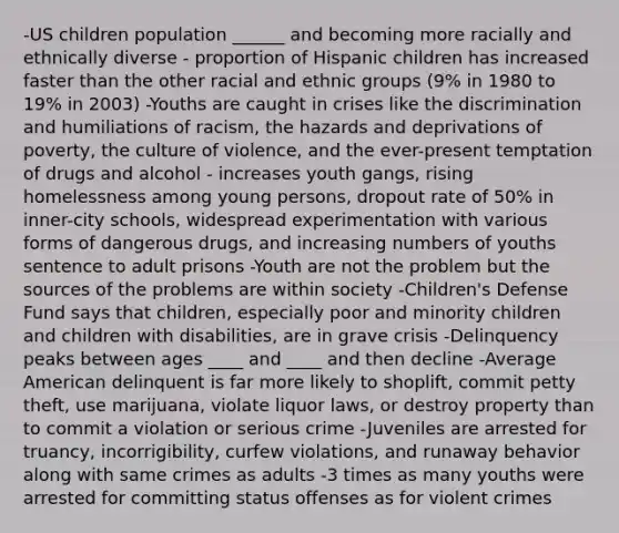 -US children population ______ and becoming more racially and ethnically diverse - proportion of Hispanic children has increased faster than the other racial and ethnic groups (9% in 1980 to 19% in 2003) -Youths are caught in crises like the discrimination and humiliations of racism, the hazards and deprivations of poverty, the culture of violence, and the ever-present temptation of drugs and alcohol - increases youth gangs, rising homelessness among young persons, dropout rate of 50% in inner-city schools, widespread experimentation with various forms of dangerous drugs, and increasing numbers of youths sentence to adult prisons -Youth are not the problem but the sources of the problems are within society -Children's Defense Fund says that children, especially poor and minority children and children with disabilities, are in grave crisis -Delinquency peaks between ages ____ and ____ and then decline -Average American delinquent is far more likely to shoplift, commit petty theft, use marijuana, violate liquor laws, or destroy property than to commit a violation or serious crime -Juveniles are arrested for truancy, incorrigibility, curfew violations, and runaway behavior along with same crimes as adults -3 times as many youths were arrested for committing status offenses as for violent crimes