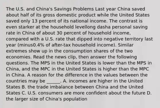 The U.S. and​ China's Savings Problems Last year China saved about half of its gross domestic product while the United States saved only 13 percent of its national income. The contrast is even starker at the household levellong dasha personal saving rate in China of about 30 percent of household​ income, compared with a U.S. rate that dipped into negative territory last year ​(minus​0.4% of​ after-tax household​ income). Similar extremes show up in the consumption shares of the two economies. Read the news​ clip, then answer the following questions. The MPS in the United States is lower than the MPS in​ China, and the MPC in the United States is higher than the MPC in China. A reason for the difference in the values between the countries may be​ ______. A. incomes are higher in the United States B. the trade imbalance between China and the United States C. U.S. consumers are more confident about the future D. the larger size of​ China's population