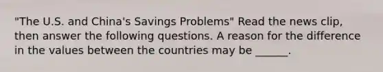 "The U.S. and​ China's Savings Problems" Read the news​ clip, then answer the following questions. A reason for the difference in the values between the countries may be​ ______.