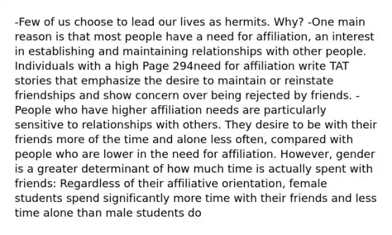 -Few of us choose to lead our lives as hermits. Why? -One main reason is that most people have a need for affiliation, an interest in establishing and maintaining relationships with other people. Individuals with a high Page 294need for affiliation write TAT stories that emphasize the desire to maintain or reinstate friendships and show concern over being rejected by friends. -People who have higher affiliation needs are particularly sensitive to relationships with others. They desire to be with their friends more of the time and alone less often, compared with people who are lower in the need for affiliation. However, gender is a greater determinant of how much time is actually spent with friends: Regardless of their affiliative orientation, female students spend significantly more time with their friends and less time alone than male students do