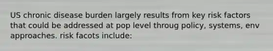 US chronic disease burden largely results from key risk factors that could be addressed at pop level throug policy, systems, env approaches. risk facots include: