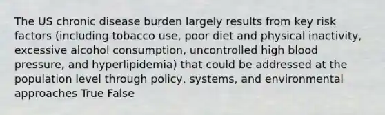 The US chronic disease burden largely results from key risk factors (including tobacco use, poor diet and physical inactivity, excessive alcohol consumption, uncontrolled high blood pressure, and hyperlipidemia) that could be addressed at the population level through policy, systems, and environmental approaches True False