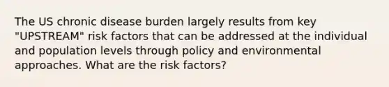 The US chronic disease burden largely results from key "UPSTREAM" risk factors that can be addressed at the individual and population levels through policy and environmental approaches. What are the risk factors?