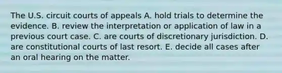 The U.S. circuit courts of appeals A. hold trials to determine the evidence. B. review the interpretation or application of law in a previous court case. C. are courts of discretionary jurisdiction. D. are constitutional courts of last resort. E. decide all cases after an oral hearing on the matter.