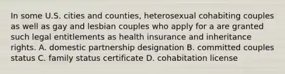 In some U.S. cities and counties, heterosexual cohabiting couples as well as gay and lesbian couples who apply for a are granted such legal entitlements as health insurance and inheritance rights. A. domestic partnership designation B. committed couples status C. family status certificate D. cohabitation license