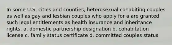 In some U.S. cities and counties, heterosexual cohabiting couples as well as gay and lesbian couples who apply for a are granted such legal entitlements as health insurance and inheritance rights. a. domestic partnership designation b. cohabitation license c. family status certificate d. committed couples status