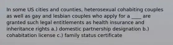 In some US cities and counties, heterosexual cohabiting couples as well as gay and lesbian couples who apply for a ____ are granted such legal entitlements as health insurance and inheritance rights a.) domestic partnership designation b.) cohabitation license c.) family status certificate