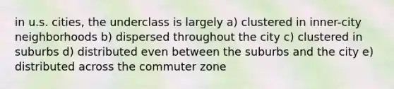 in u.s. cities, the underclass is largely a) clustered in inner-city neighborhoods b) dispersed throughout the city c) clustered in suburbs d) distributed even between the suburbs and the city e) distributed across the commuter zone