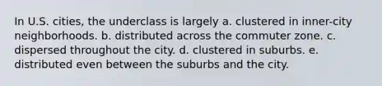 In U.S. cities, the underclass is largely a. clustered in inner-city neighborhoods. b. distributed across the commuter zone. c. dispersed throughout the city. d. clustered in suburbs. e. distributed even between the suburbs and the city.