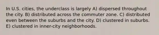 In U.S. cities, the underclass is largely A) dispersed throughout the city. B) distributed across the commuter zone. C) distributed even between the suburbs and the city. D) clustered in suburbs. E) clustered in inner-city neighborhoods.