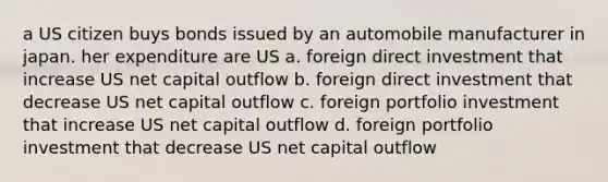 a US citizen buys bonds issued by an automobile manufacturer in japan. her expenditure are US a. foreign direct investment that increase US net capital outflow b. foreign direct investment that decrease US net capital outflow c. foreign portfolio investment that increase US net capital outflow d. foreign portfolio investment that decrease US net capital outflow