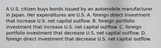 A U.S. citizen buys bonds issued by an automobile manufacturer in Japan. Her expenditures are U.S. A. foreign direct investment that increase U.S. net capital outflow. B. foreign portfolio investment that increase U.S. net capital outflow. C. foreign portfolio investment that decrease U.S. net capital outflow. D. foreign direct investment that decrease U.S. net capital outflow.