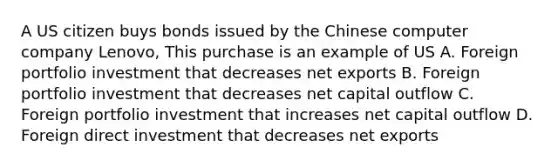 A US citizen buys bonds issued by the Chinese computer company Lenovo, This purchase is an example of US A. Foreign portfolio investment that decreases net exports B. Foreign portfolio investment that decreases net capital outflow C. Foreign portfolio investment that increases net capital outflow D. Foreign direct investment that decreases net exports