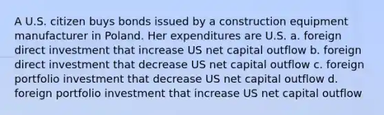 A U.S. citizen buys bonds issued by a construction equipment manufacturer in Poland. Her expenditures are U.S. a. foreign direct investment that increase US net capital outflow b. foreign direct investment that decrease US net capital outflow c. foreign portfolio investment that decrease US net capital outflow d. foreign portfolio investment that increase US net capital outflow