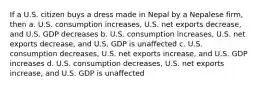 If a U.S. citizen buys a dress made in Nepal by a Nepalese firm, then a. U.S. consumption increases, U.S. net exports decrease, and U.S. GDP decreases b. U.S. consumption increases, U.S. net exports decrease, and U.S. GDP is unaffected c. U.S. consumption decreases, U.S. net exports increase, and U.S. GDP increases d. U.S. consumption decreases, U.S. net exports increase, and U.S. GDP is unaffected