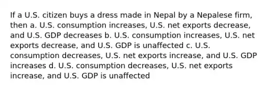 If a U.S. citizen buys a dress made in Nepal by a Nepalese firm, then a. U.S. consumption increases, U.S. net exports decrease, and U.S. GDP decreases b. U.S. consumption increases, U.S. net exports decrease, and U.S. GDP is unaffected c. U.S. consumption decreases, U.S. net exports increase, and U.S. GDP increases d. U.S. consumption decreases, U.S. net exports increase, and U.S. GDP is unaffected