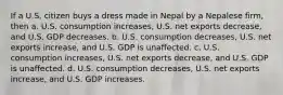 If a U.S. citizen buys a dress made in Nepal by a Nepalese firm, then a. U.S. consumption increases, U.S. net exports decrease, and U.S. GDP decreases. b. U.S. consumption decreases, U.S. net exports increase, and U.S. GDP is unaffected. c. U.S. consumption increases, U.S. net exports decrease, and U.S. GDP is unaffected. d. U.S. consumption decreases, U.S. net exports increase, and U.S. GDP increases.