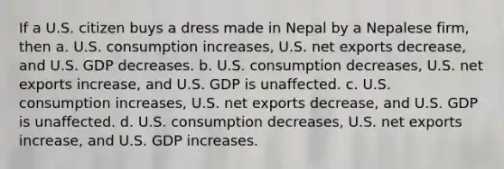 If a U.S. citizen buys a dress made in Nepal by a Nepalese firm, then a. U.S. consumption increases, U.S. net exports decrease, and U.S. GDP decreases. b. U.S. consumption decreases, U.S. net exports increase, and U.S. GDP is unaffected. c. U.S. consumption increases, U.S. net exports decrease, and U.S. GDP is unaffected. d. U.S. consumption decreases, U.S. net exports increase, and U.S. GDP increases.